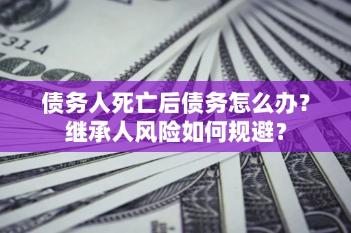 北京债务人死亡后债务怎么办？继承人风险如何规避？